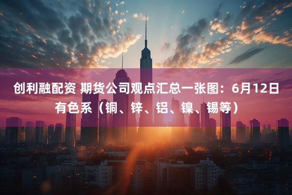 创利融配资 期货公司观点汇总一张图：6月12日有色系（铜、锌、铝、镍、锡等）