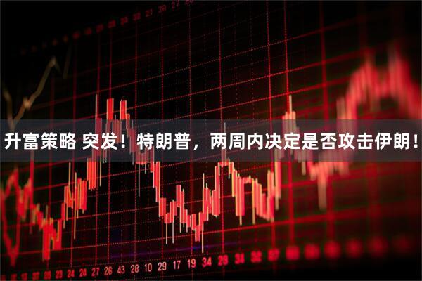 升富策略 突发！特朗普，两周内决定是否攻击伊朗！