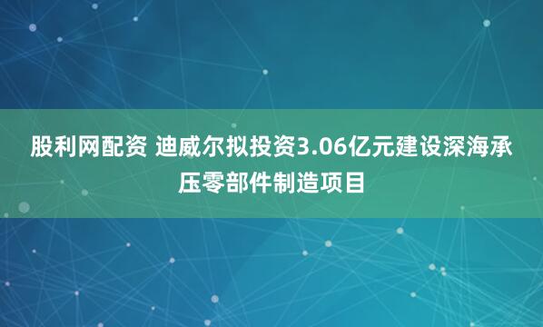 股利网配资 迪威尔拟投资3.06亿元建设深海承压零部件制造项目
