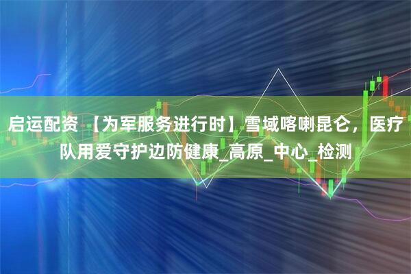 启运配资 【为军服务进行时】雪域喀喇昆仑，医疗队用爱守护边防健康_高原_中心_检测