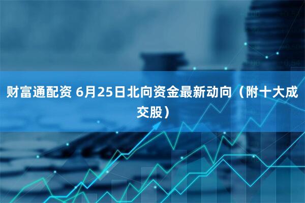 财富通配资 6月25日北向资金最新动向（附十大成交股）