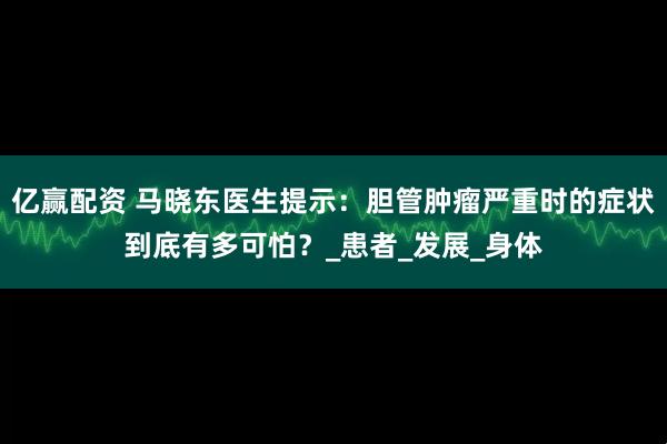 亿赢配资 马晓东医生提示：胆管肿瘤严重时的症状到底有多可怕？_患者_发展_身体