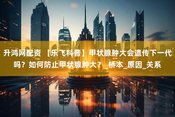 升鸿网配资 【乐飞科普】甲状腺肿大会遗传下一代吗？如何防止甲状腺肿大？_桥本_原因_关系