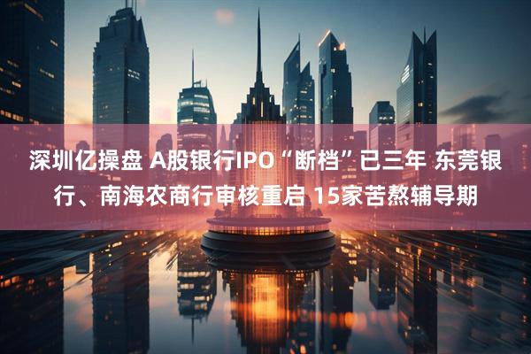 深圳亿操盘 A股银行IPO“断档”已三年 东莞银行、南海农商行审核重启 15家苦熬辅导期
