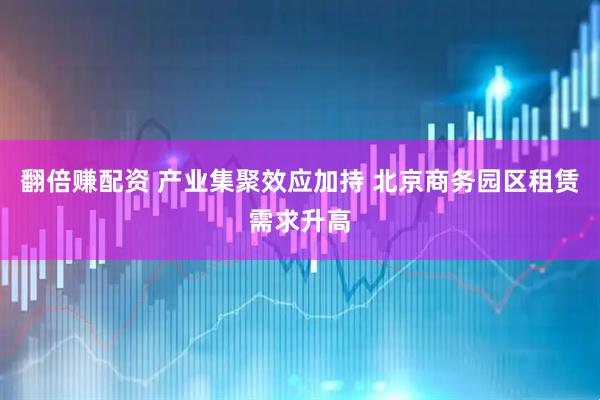 翻倍赚配资 产业集聚效应加持 北京商务园区租赁需求升高