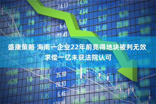 盛康策略 海南一企业22年前竞得地块被判无效 求偿一亿未获法院认可