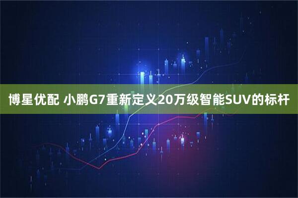 博星优配 小鹏G7重新定义20万级智能SUV的标杆