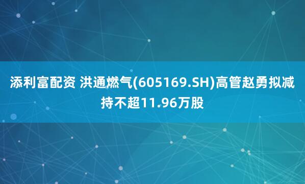 添利富配资 洪通燃气(605169.SH)高管赵勇拟减持不超11.96万股