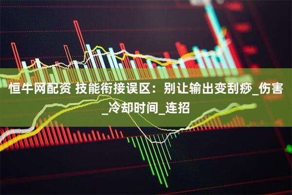 恒牛网配资 技能衔接误区：别让输出变刮痧_伤害_冷却时间_连招