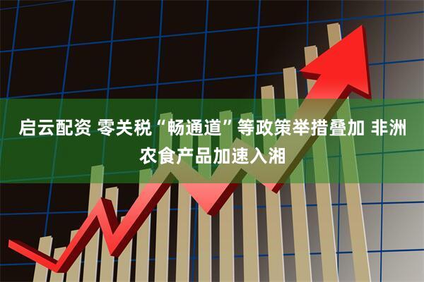 启云配资 零关税“畅通道”等政策举措叠加 非洲农食产品加速入湘