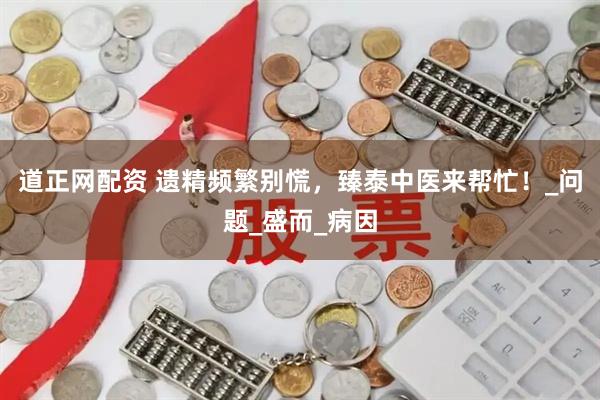道正网配资 遗精频繁别慌，臻泰中医来帮忙！_问题_盛而_病因