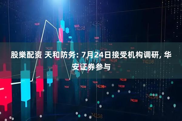 股樂配资 天和防务: 7月24日接受机构调研, 华安证券参与