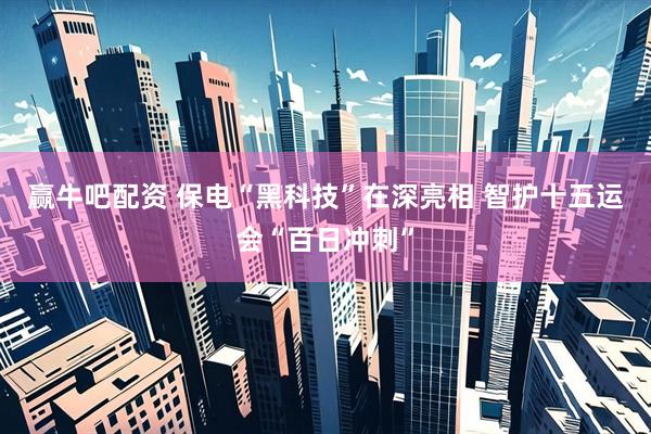 赢牛吧配资 保电“黑科技”在深亮相 智护十五运会“百日冲刺”