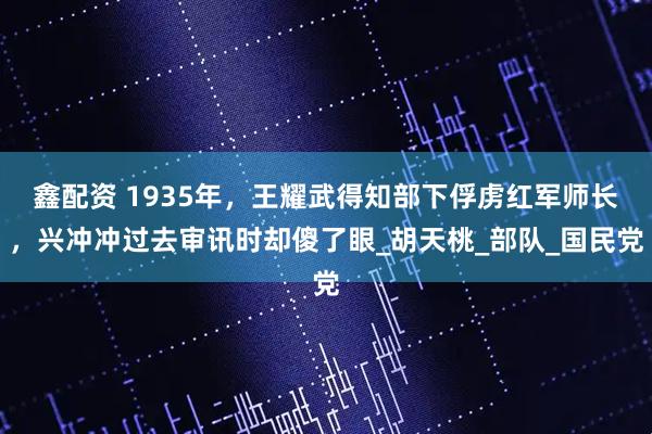 鑫配资 1935年，王耀武得知部下俘虏红军师长，兴冲冲过去审讯时却傻了眼_胡天桃_部队_国民党