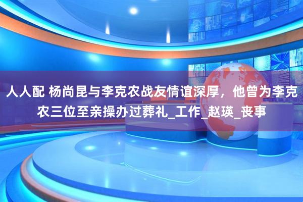 人人配 杨尚昆与李克农战友情谊深厚，他曾为李克农三位至亲操办过葬礼_工作_赵瑛_丧事