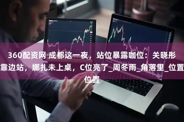 360配资网 成都这一夜，站位暴露咖位：关晓彤靠边站，娜扎未上桌，C位亮了_周冬雨_角落里_位置