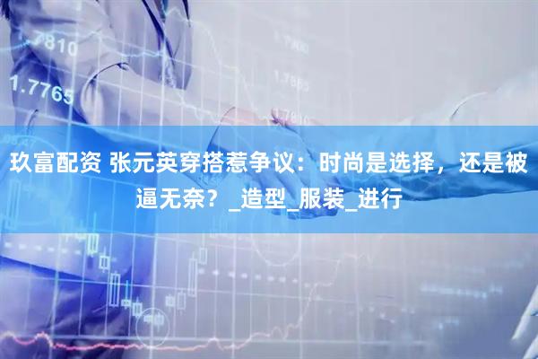 玖富配资 张元英穿搭惹争议：时尚是选择，还是被逼无奈？_造型_服装_进行