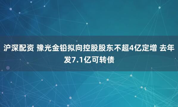 沪深配资 豫光金铅拟向控股股东不超4亿定增 去年发7.1亿可转债