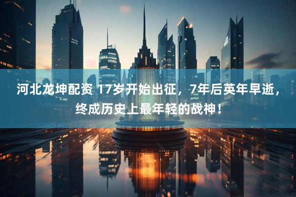 河北龙坤配资 17岁开始出征，7年后英年早逝，终成历史上最年轻的战神！