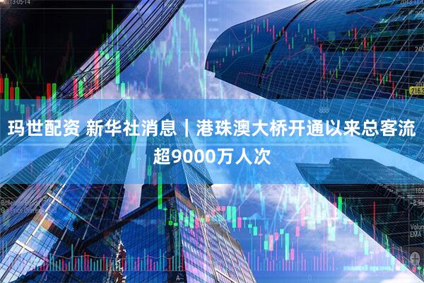 玛世配资 新华社消息｜港珠澳大桥开通以来总客流超9000万人次
