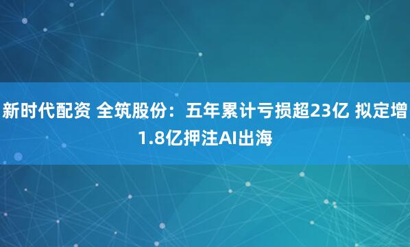 新时代配资 全筑股份:五年累计亏损超23亿 拟定增1.8亿押注AI出海