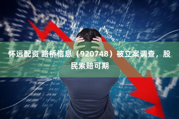 怀远配资 路桥信息(920748)被立案调查,股民索赔可期
