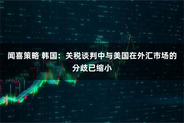 闻喜策略 韩国:关税谈判中与美国在外汇市场的分歧已缩小
