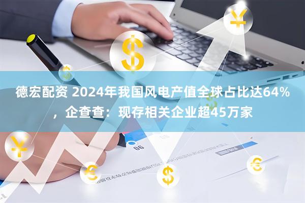 德宏配资 2024年我国风电产值全球占比达64%,企查查:现存相关企业超45万家