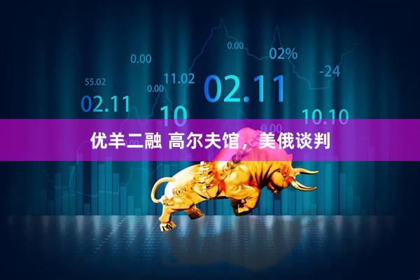 优羊二融 高尔夫馆，美俄谈判