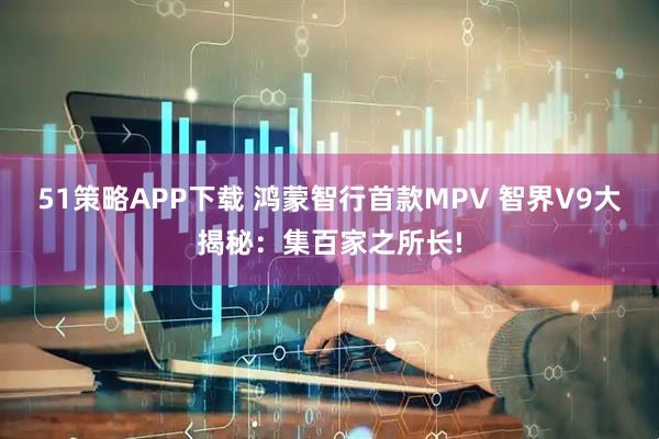 51策略APP下载 鸿蒙智行首款MPV 智界V9大揭秘：集百家之所长!