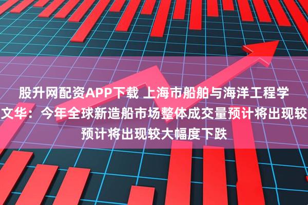 股升网配资APP下载 上海市船舶与海洋工程学会理事长邢文华：今年全球新造船市场整体成交量预计将出现较大幅度下跌