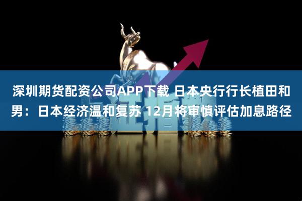 深圳期货配资公司APP下载 日本央行行长植田和男：日本经济温和复苏 12月将审慎评估加息路径