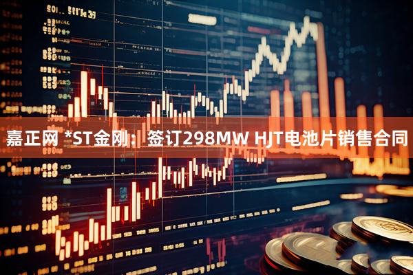 嘉正网 *ST金刚：签订298MW HJT电池片销售合同