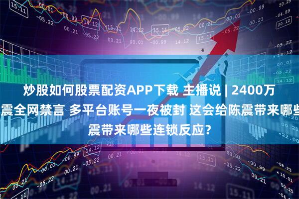 炒股如何股票配资APP下载 主播说 | 2400万粉车评人陈震全网禁言 多平台账号一夜被封 这会给陈震带来哪些连锁反应？
