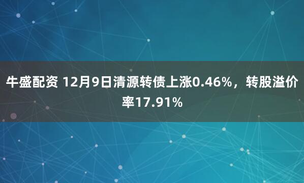 牛盛配资 12月9日清源转债上涨0.46%，转股溢价率17.91%