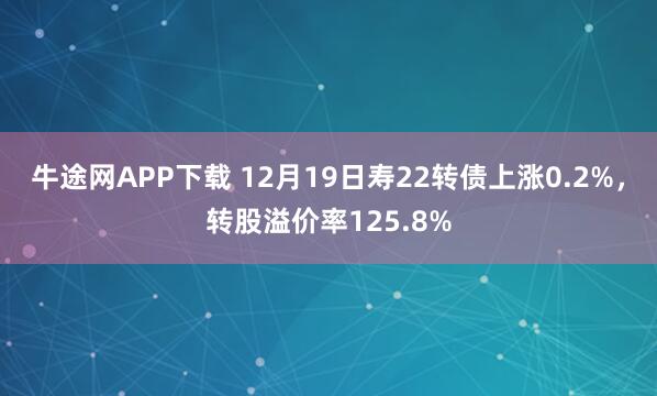 牛途网APP下载 12月19日寿22转债上涨0.2%,转股溢价率125.8%