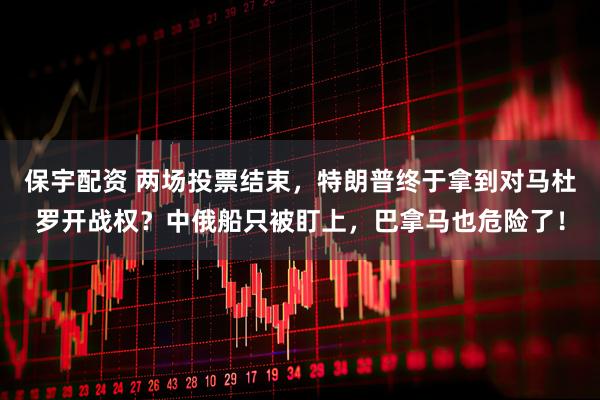 保宇配资 两场投票结束，特朗普终于拿到对马杜罗开战权？中俄船只被盯上，巴拿马也危险了！