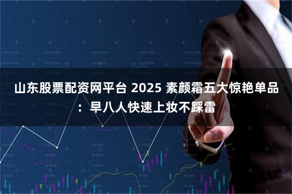 山东股票配资网平台 2025 素颜霜五大惊艳单品：早八人快速上妆不踩雷