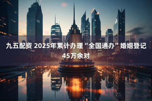 九五配资 2025年累计办理“全国通办”婚姻登记45万余对