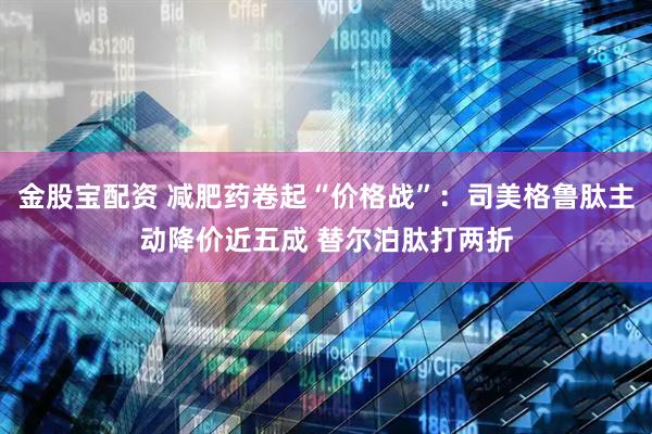 金股宝配资 减肥药卷起“价格战”：司美格鲁肽主动降价近五成 替尔泊肽打两折