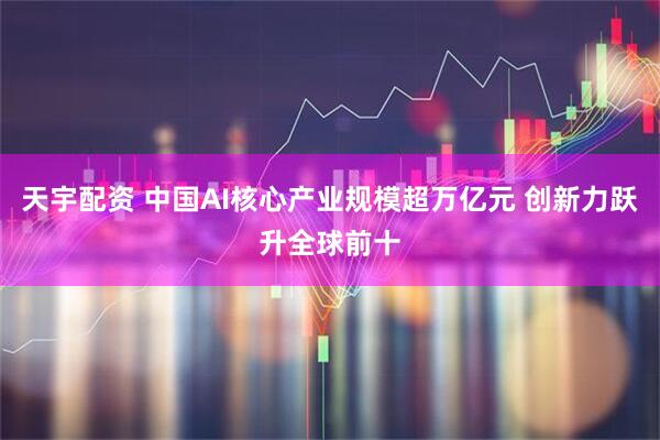 天宇配资 中国AI核心产业规模超万亿元 创新力跃升全球前十