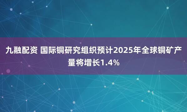 九融配资 国际铜研究组织预计2025年全球铜矿产量将增长1.4%