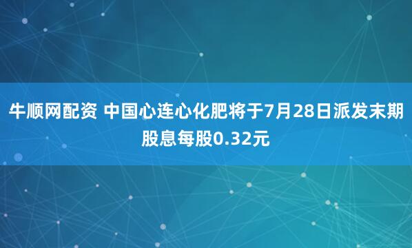 牛顺网配资 中国心连心化肥将于7月28日派发末期股息每股0.32元