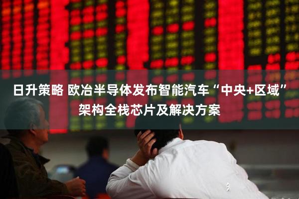 日升策略 欧冶半导体发布智能汽车“中央+区域”架构全栈芯片及解决方案
